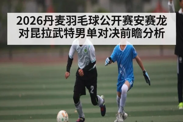 2026丹麦羽毛球公开赛安赛龙对昆拉武特男单对决前瞻分析